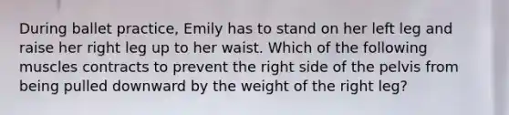 During ballet practice, Emily has to stand on her left leg and raise her right leg up to her waist. Which of the following muscles contracts to prevent the right side of the pelvis from being pulled downward by the weight of the right leg?