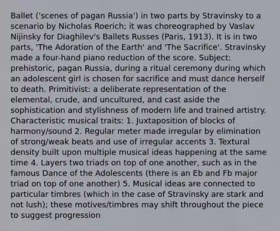 Ballet ('scenes of pagan Russia') in two parts by Stravinsky to a scenario by Nicholas Roerich; it was choreographed by Vaslav Nijinsky for Diaghilev's Ballets Russes (Paris, 1913). It is in two parts, 'The Adoration of the Earth' and 'The Sacrifice'. Stravinsky made a four-hand piano reduction of the score. Subject: prehistoric, pagan Russia, during a ritual ceremony during which an adolescent girl is chosen for sacrifice and must dance herself to death. Primitivist: a deliberate representation of the elemental, crude, and uncultured, and cast aside the sophistication and stylishness of modern life and trained artistry. Characteristic musical traits: 1. Juxtaposition of blocks of harmony/sound 2. Regular meter made irregular by elimination of strong/weak beats and use of irregular accents 3. Textural density built upon multiple musical ideas happening at the same time 4. Layers two triads on top of one another, such as in the famous Dance of the Adolescents (there is an Eb and Fb major triad on top of one another) 5. Musical ideas are connected to particular timbres (which in the case of Stravinsky are stark and not lush); these motives/timbres may shift throughout the piece to suggest progression