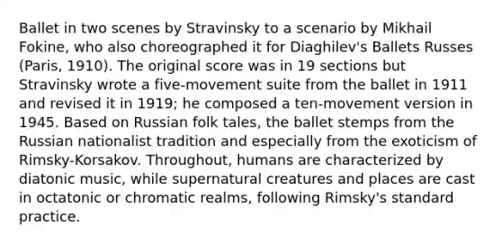 Ballet in two scenes by Stravinsky to a scenario by Mikhail Fokine, who also choreographed it for Diaghilev's Ballets Russes (Paris, 1910). The original score was in 19 sections but Stravinsky wrote a five-movement suite from the ballet in 1911 and revised it in 1919; he composed a ten-movement version in 1945. Based on Russian folk tales, the ballet stemps from the Russian nationalist tradition and especially from the exoticism of Rimsky-Korsakov. Throughout, humans are characterized by diatonic music, while supernatural creatures and places are cast in octatonic or chromatic realms, following Rimsky's standard practice.