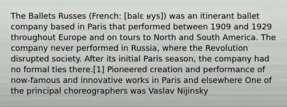 The Ballets Russes (French: [balɛ ʁys]) was an itinerant ballet company based in Paris that performed between 1909 and 1929 throughout Europe and on tours to North and South America. The company never performed in Russia, where the Revolution disrupted society. After its initial Paris season, the company had no formal ties there.[1] Pioneered creation and performance of now-famous and innovative works in Paris and elsewhere One of the principal choreographers was Vaslav Nijinsky