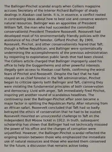 The Ballinger-Pinchot scandal erupts when Colliers magazine accuses Secretary of the Interior Richard Ballinger of shady dealings in Alaskan coal lands. It is, in essence, a conflict rooted in contrasting ideas about how to best use and conserve western natural resources. Ballinger was an appointee of President William Taft, the man who had succeeded the committed conservationist President Theodore Roosevelt. Roosevelt had developed most of his environmentally friendly policies with the assistance of his chief forester, Gifford Pinchot. By 1909, Roosevelt, Pinchot, and other conservationists feared that Taft, though a fellow Republican, and Ballinger were systematically undermining the accomplishments of the previous administration by reopening to exploitation public lands that had been closed. The Colliers article charged that Ballinger improperly used his office to help the Guggenheims and other powerful interests illegally gain access to Alaskan coal fields, confirming the worst fears of Pinchot and Roosevelt. Despite the fact that he had stayed on as chief forester in the Taft administration, Pinchot began to criticize openly both Ballinger and Taft, claiming they were violating the fundamental principles of both conservation and democracy. Livid with anger, Taft immediately fired Pinchot, inspiring yet another round of scandalous headlines. The controversy over the Ballinger-Pinchot affair soon became a major factor in splitting the Republican Party. After returning from an African safari, Roosevelt concluded that Taft had so badly betrayed the ethics of conservation that he had to be ousted. Roosevelt mounted an unsuccessful challenge to Taft on the independent Bull Moose ticket in 1912. In truth, subsequent scholarship has shown that Ballinger had not technically misused the power of his office and the charges of corruption were unjustified. However, the Ballinger-Pinchot scandal reflected the ongoing tension between those who emphasized the immediate use of natural resources and those who wanted them conserved for the future, a discussion that remains active today.