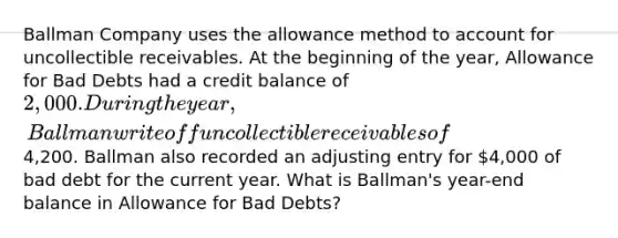 Ballman Company uses the allowance method to account for uncollectible receivables. At the beginning of the year, Allowance for Bad Debts had a credit balance of 2,000. During the year, Ballman write off uncollectible receivables of4,200. Ballman also recorded an adjusting entry for 4,000 of bad debt for the current year. What is Ballman's year-end balance in Allowance for Bad Debts?