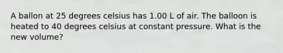 A ballon at 25 degrees celsius has 1.00 L of air. The balloon is heated to 40 degrees celsius at constant pressure. What is the new volume?