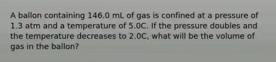 A ballon containing 146.0 mL of gas is confined at a pressure of 1.3 atm and a temperature of 5.0C. If the pressure doubles and the temperature decreases to 2.0C, what will be the volume of gas in the ballon?