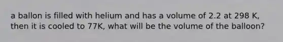 a ballon is filled with helium and has a volume of 2.2 at 298 K, then it is cooled to 77K, what will be the volume of the balloon?