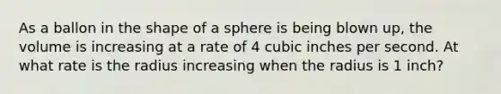 As a ballon in the shape of a sphere is being blown up, the volume is increasing at a rate of 4 cubic inches per second. At what rate is the radius increasing when the radius is 1 inch?