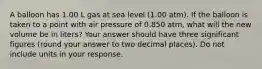 A balloon has 1.00 L gas at sea level (1.00 atm). If the balloon is taken to a point with air pressure of 0.850 atm, what will the new volume be in liters? Your answer should have three significant figures (round your answer to two decimal places). Do not include units in your response.