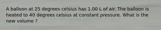 A balloon at 25 degrees celsius has 1.00 L of air. The balloon is heated to 40 degrees celsius at constant pressure. What is the new volume ?
