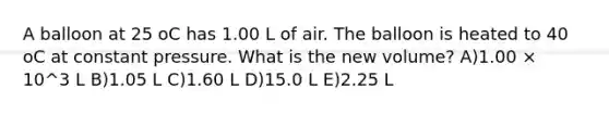 A balloon at 25 oC has 1.00 L of air. The balloon is heated to 40 oC at constant pressure. What is the new volume? A)1.00 × 10^3 L B)1.05 L C)1.60 L D)15.0 L E)2.25 L