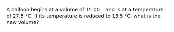 A balloon begins at a volume of 15.00 L and is at a temperature of 27.5 °C. If its temperature is reduced to 13.5 °C, what is the new volume?