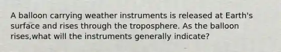 A balloon carrying weather instruments is released at Earth's surface and rises through the troposphere. As the balloon rises,what will the instruments generally indicate?