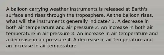 A balloon carrying weather instruments is released at Earth's surface and rises through the troposphere. As the balloon rises, what will the instruments generally indicate? 1. A decrease in both air temperature and air pressure 2. An increase in both air temperature in air pressure 3. An increase in air temperature and a decrease in air pressure 4. A decrease in air temperature and an increase in air temperature