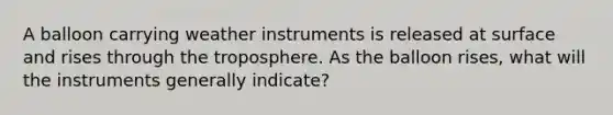 A balloon carrying weather instruments is released at surface and rises through the troposphere. As the balloon rises, what will the instruments generally indicate?