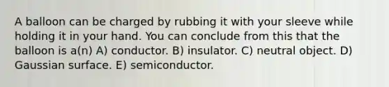 A balloon can be charged by rubbing it with your sleeve while holding it in your hand. You can conclude from this that the balloon is a(n) A) conductor. B) insulator. C) neutral object. D) Gaussian surface. E) semiconductor.