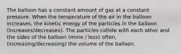 The balloon has a constant amount of gas at a constant pressure. When the temperature of the air in the balloon increases, the kinetic energy of the particles in the balloon (increases/decreases). The particles collide with each other and the sides of the balloon (more / less) often, (increasing/decreasing) the volume of the balloon.