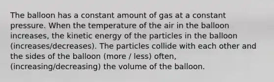 The balloon has a constant amount of gas at a constant pressure. When the temperature of the air in the balloon increases, the kinetic energy of the particles in the balloon (increases/decreases). The particles collide with each other and the sides of the balloon (more / less) often, (increasing/decreasing) the volume of the balloon.