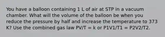 You have a balloon containing 1 L of air at STP in a vacuum chamber. What will the volume of the balloon be when you reduce the pressure by half and increase the temperature to 373 K? Use the combined gas law PV/T = k or P1V1/T1 = P2V2/T2.