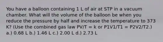 You have a balloon containing 1 L of air at STP in a vacuum chamber. What will the volume of the balloon be when you reduce the pressure by half and increase the temperature to 373 K? (Use the combined gas law PV/T = k or P1V1/T1 = P2V2/T2.) a.) 0.68 L b.) 1.46 L c.) 2.00 L d.) 2.73 L