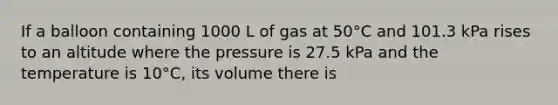 If a balloon containing 1000 L of gas at 50°C and 101.3 kPa rises to an altitude where the pressure is 27.5 kPa and the temperature is 10°C, its volume there is