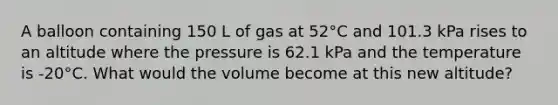 A balloon containing 150 L of gas at 52°C and 101.3 kPa rises to an altitude where the pressure is 62.1 kPa and the temperature is -20°C. What would the volume become at this new altitude?