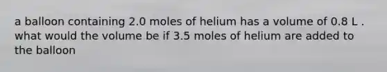 a balloon containing 2.0 moles of helium has a volume of 0.8 L . what would the volume be if 3.5 moles of helium are added to the balloon