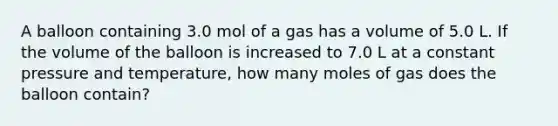 A balloon containing 3.0 mol of a gas has a volume of 5.0 L. If the volume of the balloon is increased to 7.0 L at a constant pressure and temperature, how many moles of gas does the balloon contain?