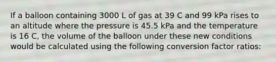 If a balloon containing 3000 L of gas at 39 C and 99 kPa rises to an altitude where the pressure is 45.5 kPa and the temperature is 16 C, the volume of the balloon under these new conditions would be calculated using the following conversion factor ratios: