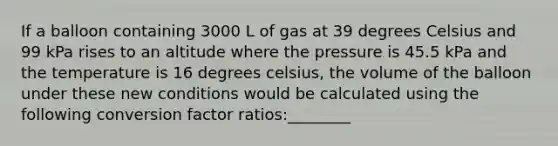 If a balloon containing 3000 L of gas at 39 degrees Celsius and 99 kPa rises to an altitude where the pressure is 45.5 kPa and the temperature is 16 degrees celsius, the volume of the balloon under these new conditions would be calculated using the following conversion factor ratios:________