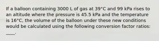 If a balloon containing 3000 L of gas at 39°C and 99 kPa rises to an altitude where the pressure is 45.5 kPa and the temperature is 16°C, the volume of the balloon under these new conditions would be calculated using the following conversion factor ratios: ____.