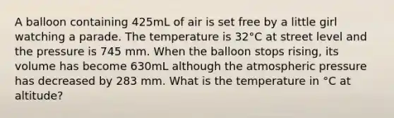 A balloon containing 425mL of air is set free by a little girl watching a parade. The temperature is 32°C at street level and the pressure is 745 mm. When the balloon stops rising, its volume has become 630mL although the atmospheric pressure has decreased by 283 mm. What is the temperature in °C at altitude?