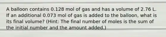 A balloon contains 0.128 mol of gas and has a volume of 2.76 L. If an additional 0.073 mol of gas is added to the balloon, what is its final volume? (Hint: The final number of moles is the sum of the initial number and the amount added.)