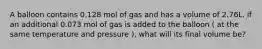 A balloon contains 0.128 mol of gas and has a volume of 2.76L. if an additional 0.073 mol of gas is added to the balloon ( at the same temperature and pressure ), what will its final volume be?