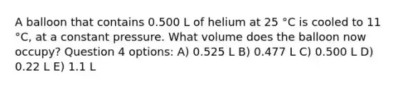 A balloon that contains 0.500 L of helium at 25 °C is cooled to 11 °C, at a constant pressure. What volume does the balloon now occupy? Question 4 options: A) 0.525 L B) 0.477 L C) 0.500 L D) 0.22 L E) 1.1 L