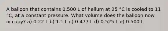 A balloon that contains 0.500 L of helium at 25 °C is cooled to 11 °C, at a constant pressure. What volume does the balloon now occupy? a) 0.22 L b) 1.1 L c) 0.477 L d) 0.525 L e) 0.500 L