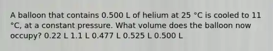 A balloon that contains 0.500 L of helium at 25 °C is cooled to 11 °C, at a constant pressure. What volume does the balloon now occupy? 0.22 L 1.1 L 0.477 L 0.525 L 0.500 L