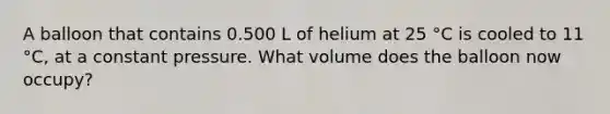 A balloon that contains 0.500 L of helium at 25 °C is cooled to 11 °C, at a constant pressure. What volume does the balloon now occupy?