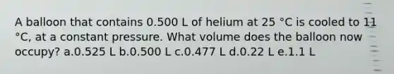 A balloon that contains 0.500 L of helium at 25 °C is cooled to 11 °C, at a constant pressure. What volume does the balloon now occupy? a.0.525 L b.0.500 L c.0.477 L d.0.22 L e.1.1 L