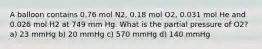 A balloon contains 0.76 mol N2, 0.18 mol O2, 0.031 mol He and 0.026 mol H2 at 749 mm Hg. What is the partial pressure of O2? a) 23 mmHg b) 20 mmHg c) 570 mmHg d) 140 mmHg