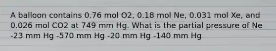 A balloon contains 0.76 mol O2, 0.18 mol Ne, 0.031 mol Xe, and 0.026 mol CO2 at 749 mm Hg. What is the partial pressure of Ne -23 mm Hg -570 mm Hg -20 mm Hg -140 mm Hg