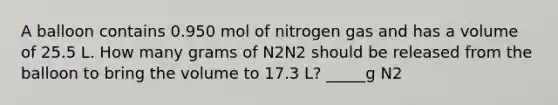 A balloon contains 0.950 mol of nitrogen gas and has a volume of 25.5 L. How many grams of N2N2 should be released from the balloon to bring the volume to 17.3 L? _____g N2