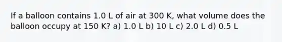 If a balloon contains 1.0 L of air at 300 K, what volume does the balloon occupy at 150 K? a) 1.0 L b) 10 L c) 2.0 L d) 0.5 L