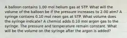 A balloon contains 1.00 mol helium gas at STP. What will the volume of the balloon be if the pressure increases to 2.00 atm? A syringe contains 0.10 mol neon gas at STP. What volume does the syringe indicate? A chemist adds 0.10 mol argon gas to the syringe. The pressure and temperature remain constant. What will be the volume on the syringe after the argon is added?