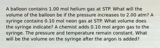 A balloon contains 1.00 mol helium gas at STP. What will the volume of the balloon be if the pressure increases to 2.00 atm? A syringe contains 0.10 mol neon gas at STP. What volume does the syringe indicate? A chemist adds 0.10 mol argon gas to the syringe. The pressure and temperature remain constant. What will be the volume on the syringe after the argon is added?