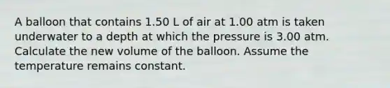 A balloon that contains 1.50 L of air at 1.00 atm is taken underwater to a depth at which the pressure is 3.00 atm. Calculate the new volume of the balloon. Assume the temperature remains constant.