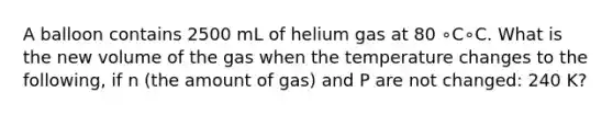 A balloon contains 2500 mL of helium gas at 80 ∘C∘C. What is the new volume of the gas when the temperature changes to the following, if n (the amount of gas) and P are not changed: 240 K?