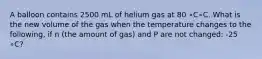 A balloon contains 2500 mL of helium gas at 80 ∘C∘C. What is the new volume of the gas when the temperature changes to the following, if n (the amount of gas) and P are not changed: -25 ∘C?