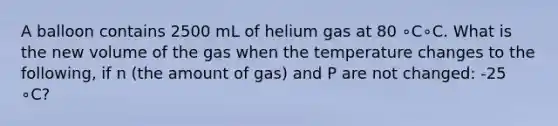 A balloon contains 2500 mL of helium gas at 80 ∘C∘C. What is the new volume of the gas when the temperature changes to the following, if n (the amount of gas) and P are not changed: -25 ∘C?