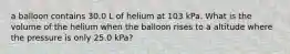 a balloon contains 30.0 L of helium at 103 kPa. What is the volume of the helium when the balloon rises to a altitude where the pressure is only 25.0 kPa?