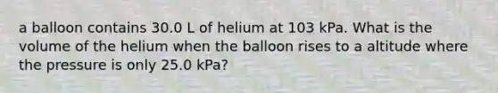 a balloon contains 30.0 L of helium at 103 kPa. What is the volume of the helium when the balloon rises to a altitude where the pressure is only 25.0 kPa?