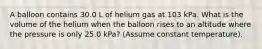 A balloon contains 30.0 L of helium gas at 103 kPa. What is the volume of the helium when the balloon rises to an altitude where the pressure is only 25.0 kPa? (Assume constant temperature).